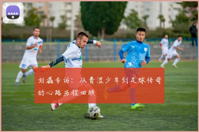 刘磊专访：从青涩少年到足球传奇的心路历程回顾