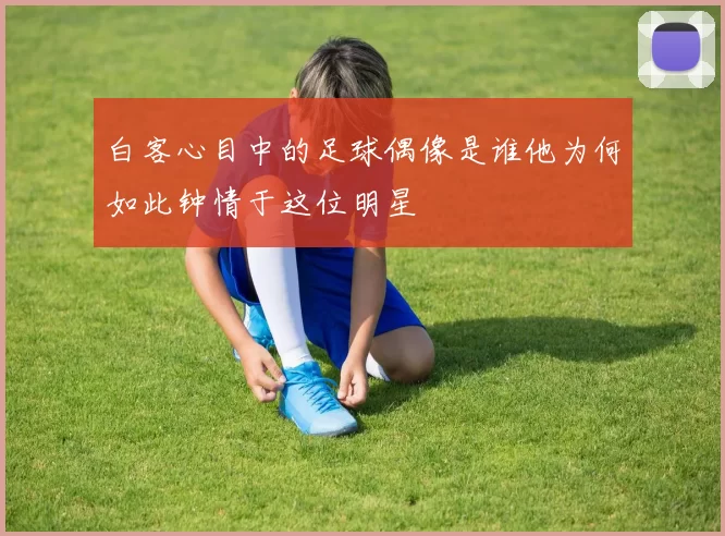 白客心目中的足球偶像是谁他为何如此钟情于这位明星