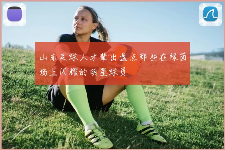 山东足球人才辈出盘点那些在绿茵场上闪耀的明星球员