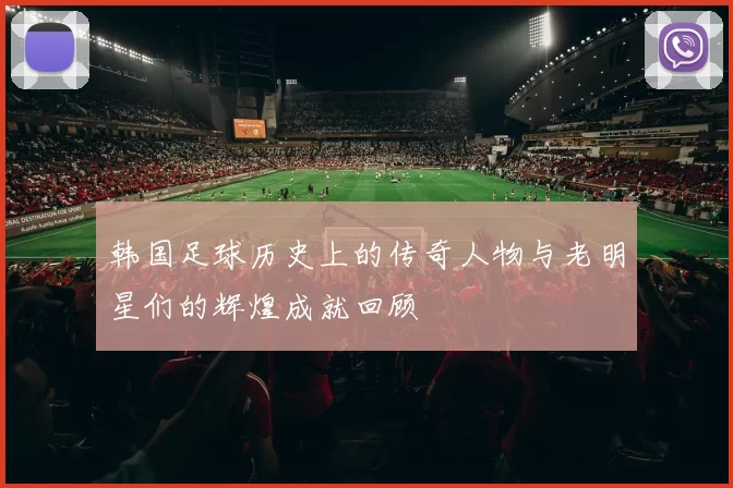 韩国足球历史上的传奇人物与老明星们的辉煌成就回顾