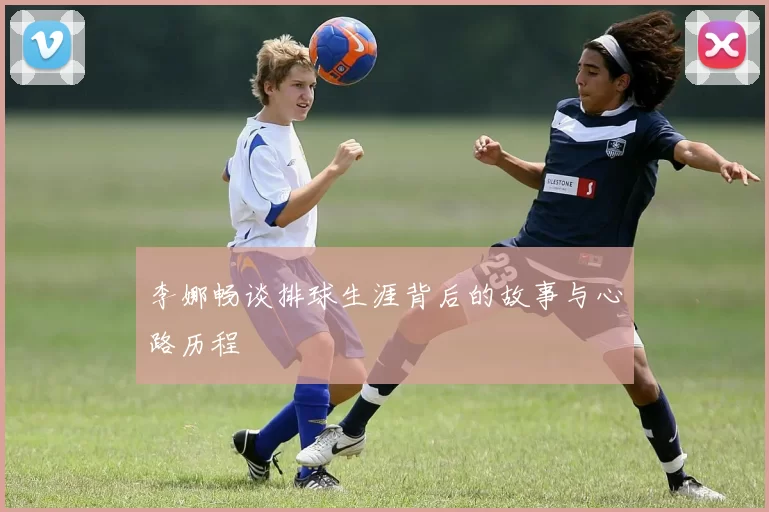 李娜畅谈排球生涯背后的故事与心路历程