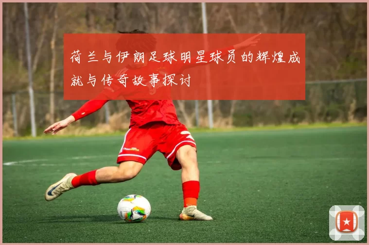 荷兰与伊朗足球明星球员的辉煌成就与传奇故事探讨
