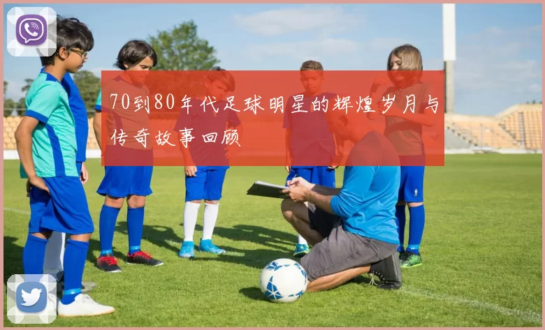 70到80年代足球明星的辉煌岁月与传奇故事回顾