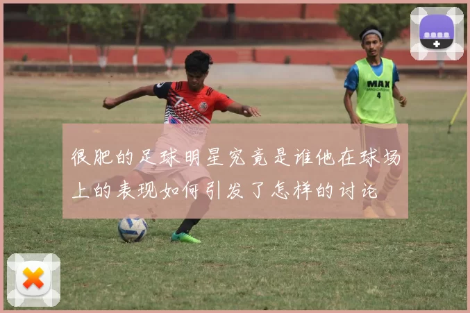 很肥的足球明星究竟是谁他在球场上的表现如何引发了怎样的讨论