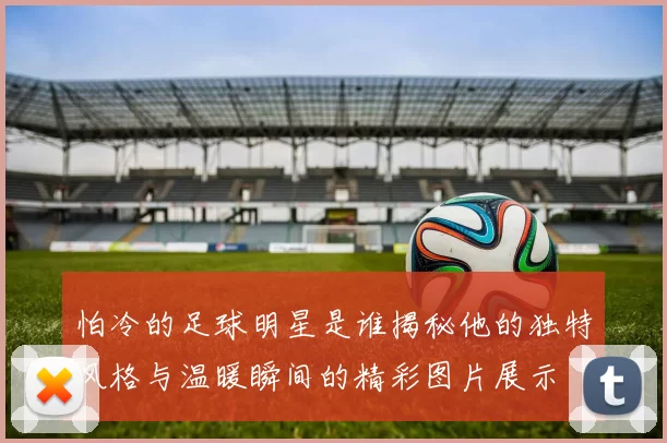 怕冷的足球明星是谁揭秘他的独特风格与温暖瞬间的精彩图片展示
