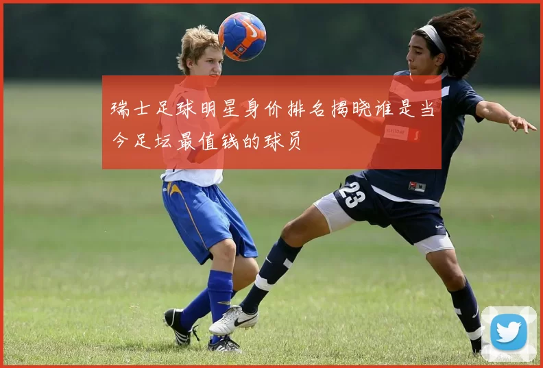 瑞士足球明星身价排名揭晓谁是当今足坛最值钱的球员