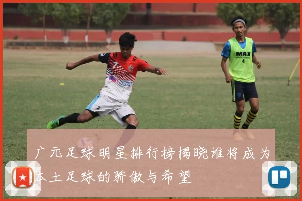 广元足球明星排行榜揭晓谁将成为本土足球的骄傲与希望