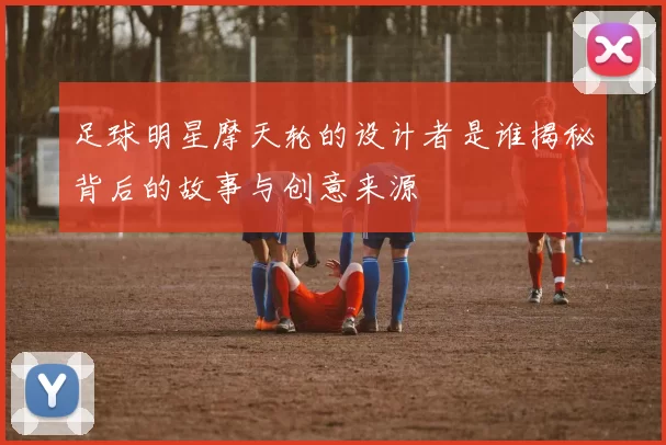 足球明星摩天轮的设计者是谁揭秘背后的故事与创意来源