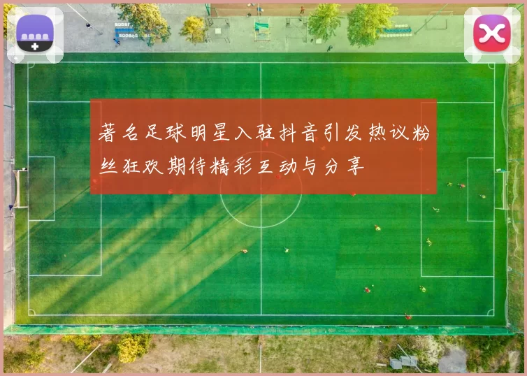 著名足球明星入驻抖音引发热议粉丝狂欢期待精彩互动与分享