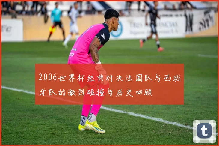 2006世界杯经典对决法国队与西班牙队的激烈碰撞与历史回顾