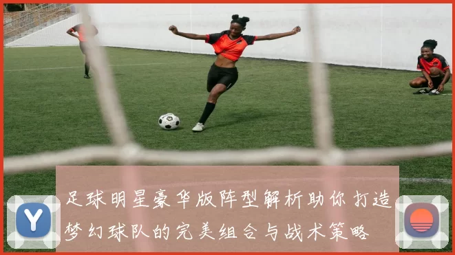 足球明星豪华版阵型解析助你打造梦幻球队的完美组合与战术策略