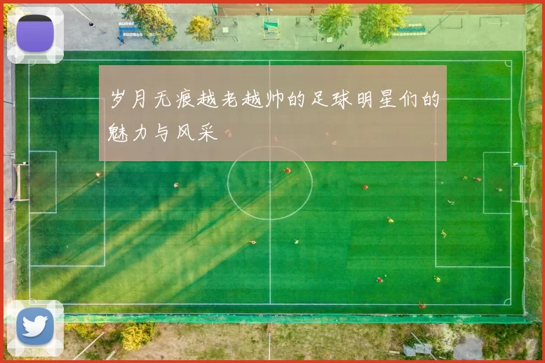岁月无痕越老越帅的足球明星们的魅力与风采