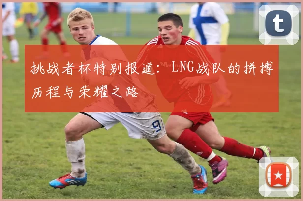 挑战者杯特别报道：LNG战队的拼搏历程与荣耀之路
