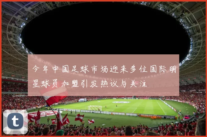 今年中国足球市场迎来多位国际明星球员加盟引发热议与关注