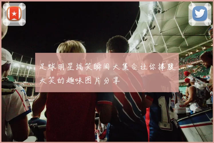 足球明星搞笑瞬间大集合让你捧腹大笑的趣味图片分享