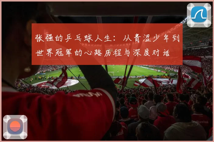 张强的乒乓球人生：从青涩少年到世界冠军的心路历程与深度对话