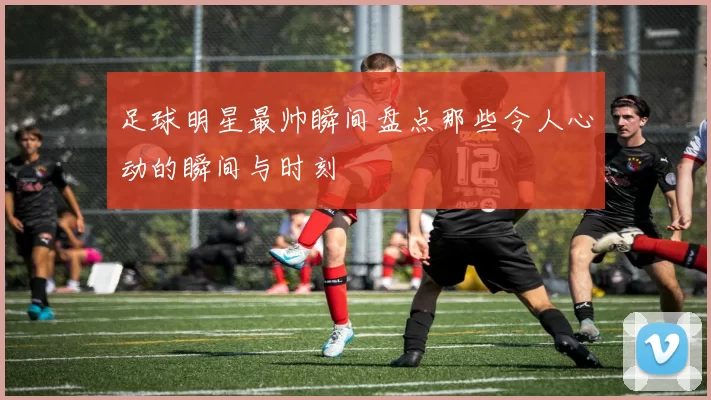 足球明星最帅瞬间盘点那些令人心动的瞬间与时刻