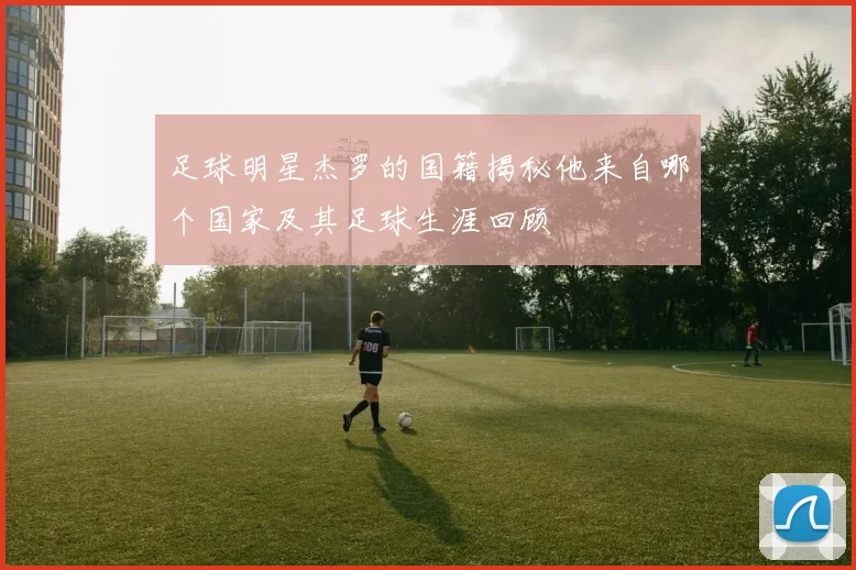 足球明星杰罗的国籍揭秘他来自哪个国家及其足球生涯回顾