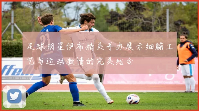 足球明星伊布精美手办展示细腻工艺与运动激情的完美结合