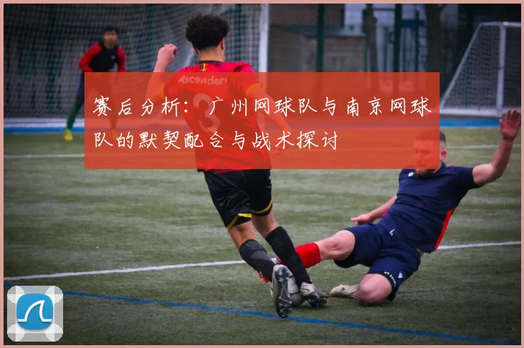 赛后分析：广州网球队与南京网球队的默契配合与战术探讨