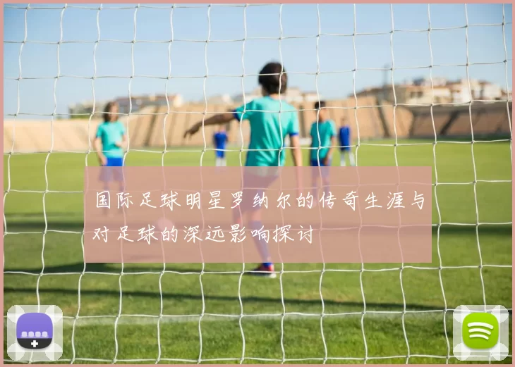 国际足球明星罗纳尔的传奇生涯与对足球的深远影响探讨