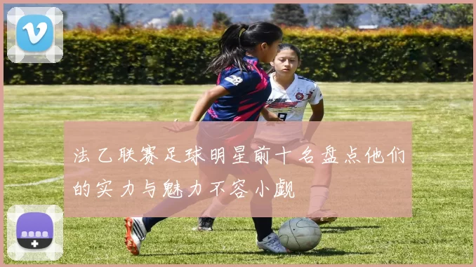法乙联赛足球明星前十名盘点他们的实力与魅力不容小觑