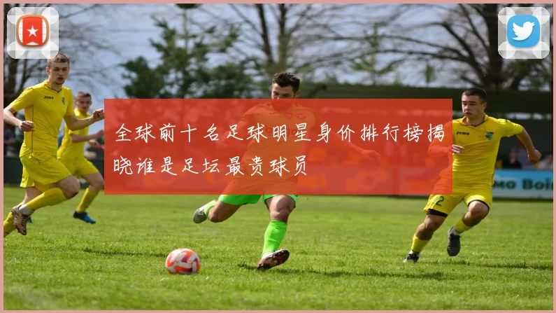 全球前十名足球明星身价排行榜揭晓谁是足坛最贵球员