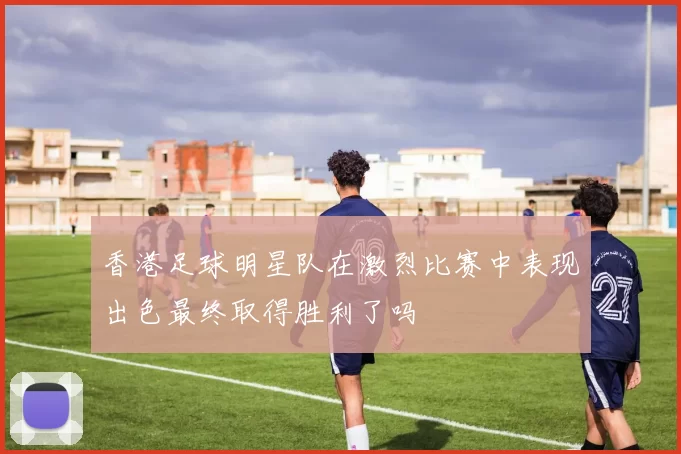 香港足球明星队在激烈比赛中表现出色最终取得胜利了吗