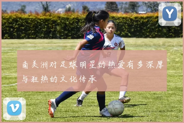 南美洲对足球明星的热爱有多深厚与狂热的文化传承