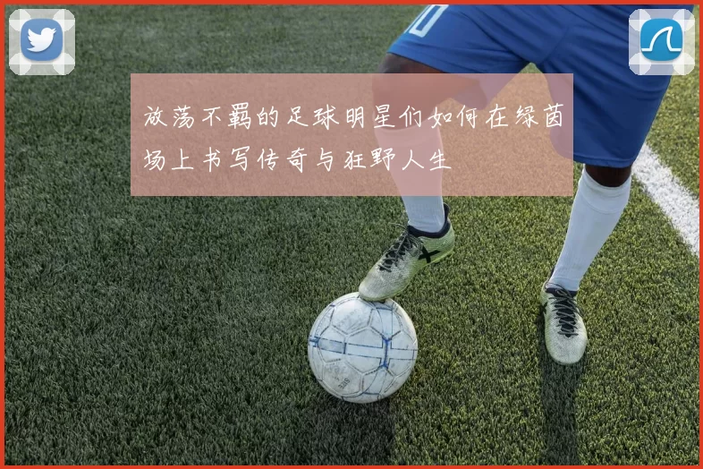 放荡不羁的足球明星们如何在绿茵场上书写传奇与狂野人生