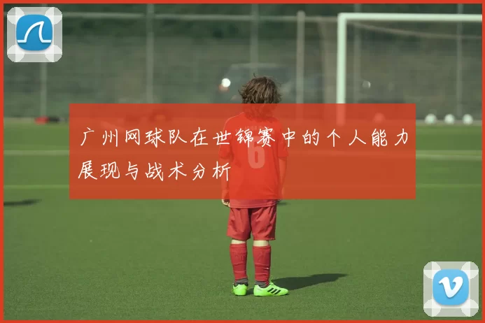 广州网球队在世锦赛中的个人能力展现与战术分析