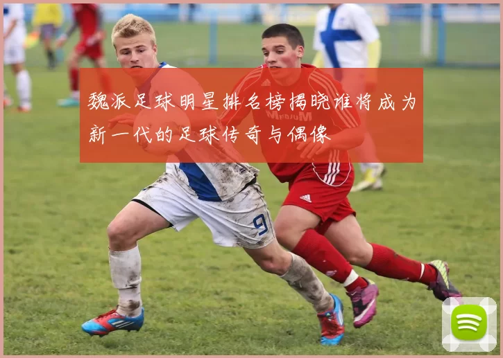 魏派足球明星排名榜揭晓谁将成为新一代的足球传奇与偶像