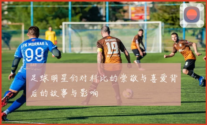 足球明星们对科比的崇敬与喜爱背后的故事与影响