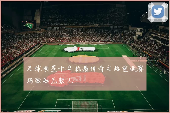 足球明星十年抗癌传奇之路重返赛场激励无数人