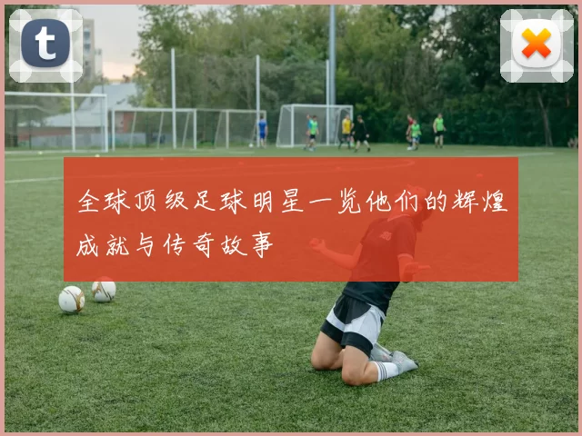 全球顶级足球明星一览他们的辉煌成就与传奇故事
