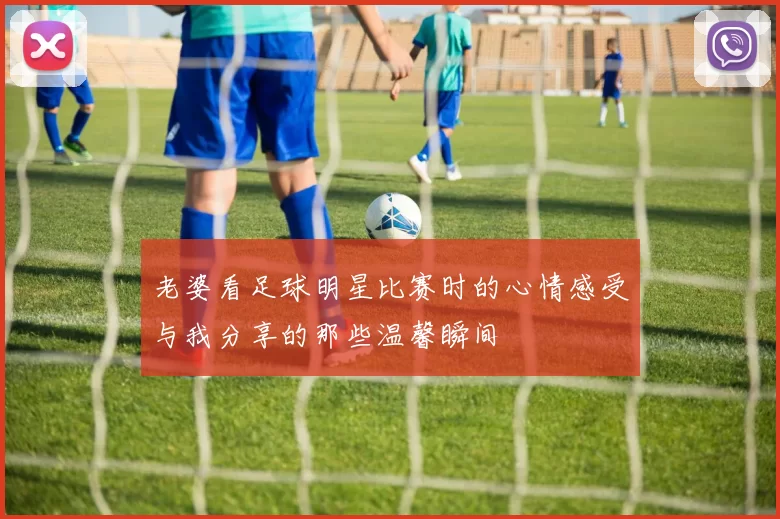 老婆看足球明星比赛时的心情感受与我分享的那些温馨瞬间