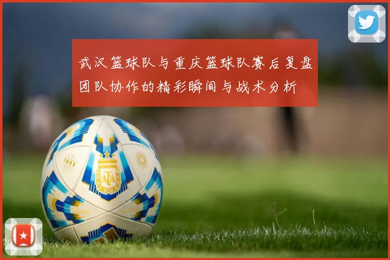 武汉篮球队与重庆篮球队赛后复盘团队协作的精彩瞬间与战术分析