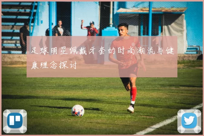 足球明星佩戴牙套的时尚潮流与健康理念探讨