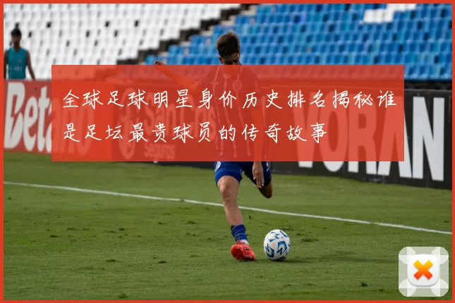 全球足球明星身价历史排名揭秘谁是足坛最贵球员的传奇故事